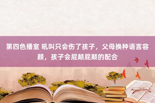 第四色播室 吼叫只会伤了孩子，父母换种语言容颜，孩子会屁颠屁颠的配合