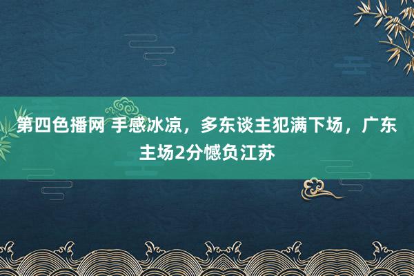 第四色播网 手感冰凉，多东谈主犯满下场，广东主场2分憾负江苏