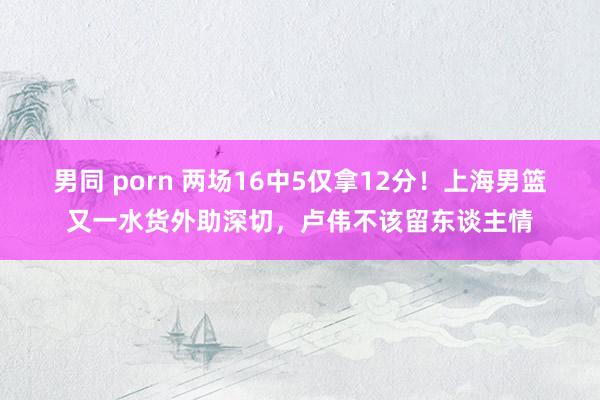 男同 porn 两场16中5仅拿12分！上海男篮又一水货外助深切，卢伟不该留东谈主情