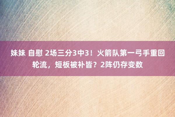 妹妹 自慰 2场三分3中3！火箭队第一弓手重回轮流，短板被补皆？2阵仍存变数