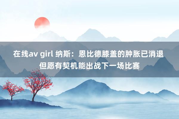 在线av girl 纳斯：恩比德膝盖的肿胀已消退 但愿有契机能出战下一场比赛