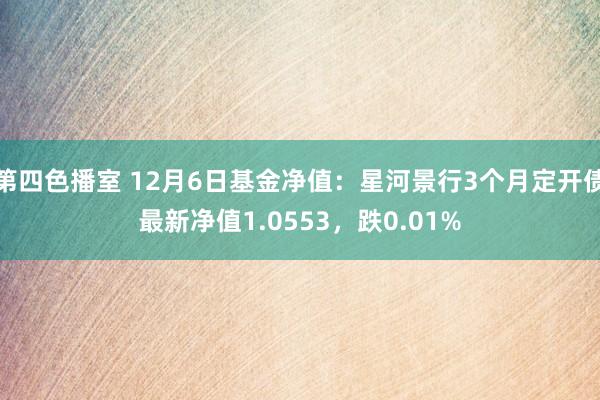 第四色播室 12月6日基金净值：星河景行3个月定开债最新净值1.0553，跌0.01%