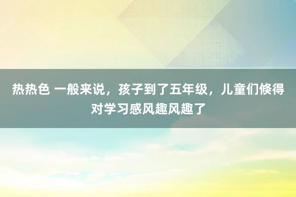 热热色 一般来说，孩子到了五年级，儿童们倏得对学习感风趣风趣了