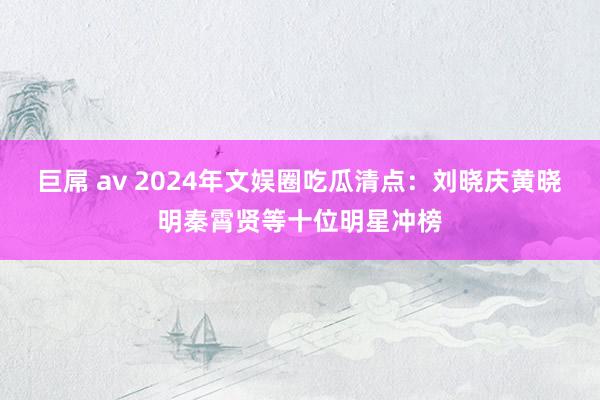 巨屌 av 2024年文娱圈吃瓜清点：刘晓庆黄晓明秦霄贤等十位明星冲榜