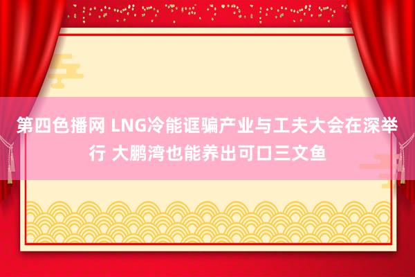 第四色播网 LNG冷能诓骗产业与工夫大会在深举行 大鹏湾也能养出可口三文鱼