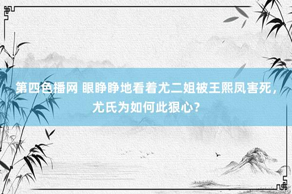 第四色播网 眼睁睁地看着尤二姐被王熙凤害死，尤氏为如何此狠心？