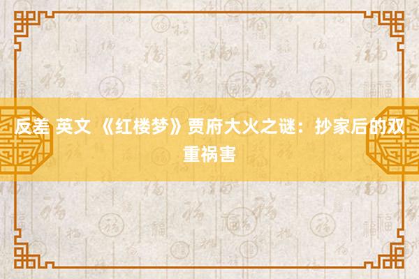 反差 英文 《红楼梦》贾府大火之谜：抄家后的双重祸害