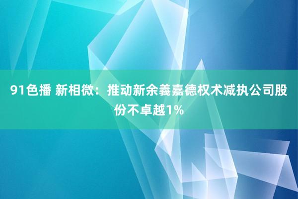 91色播 新相微：推动新余義嘉德权术减执公司股份不卓越1%