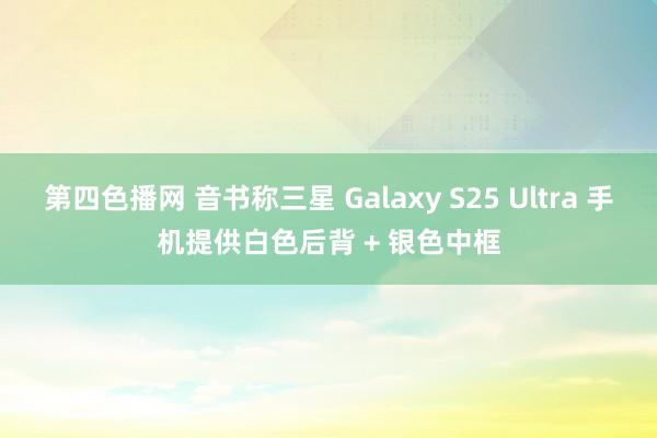 第四色播网 音书称三星 Galaxy S25 Ultra 手机提供白色后背 + 银色中框