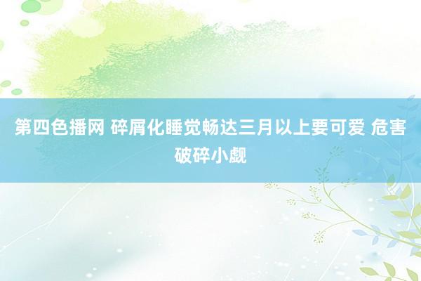 第四色播网 碎屑化睡觉畅达三月以上要可爱 危害破碎小觑