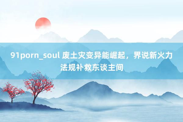 91porn_soul 废土灾变异能崛起，界说新火力法规补救东谈主间