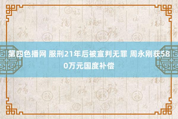 第四色播网 服刑21年后被宣判无罪 周永刚获580万元国度补偿