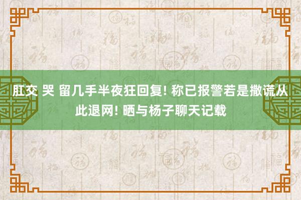 肛交 哭 留几手半夜狂回复! 称已报警若是撒谎从此退网! 晒与杨子聊天记载