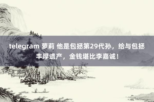 telegram 萝莉 他是包拯第29代孙，给与包拯丰厚遗产，金钱堪比李嘉诚！