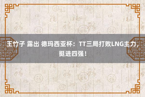 王竹子 露出 德玛西亚杯：TT三局打败LNG主力，挺进四强！