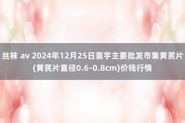 丝袜 av 2024年12月25日寰宇主要批发市集黄芪片(黄芪片直径0.6-0.8cm)价钱行情