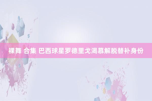 裸舞 合集 巴西球星罗德里戈渴慕解脱替补身份