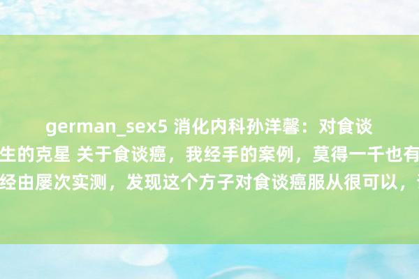 german_sex5 消化内科孙洋馨：对食谈癌，我有一验方，是它天生的克星 关于食谈癌，我经手的案例，莫得一千也有上百，经由屡次实测，发现这个方子对食谈癌服从很可以，说是它天生的克星也不夸张。 这...