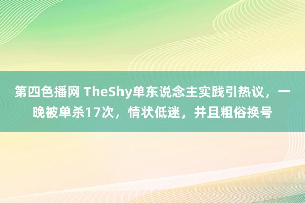 第四色播网 TheShy单东说念主实践引热议，一晚被单杀17次，情状低迷，并且粗俗换号