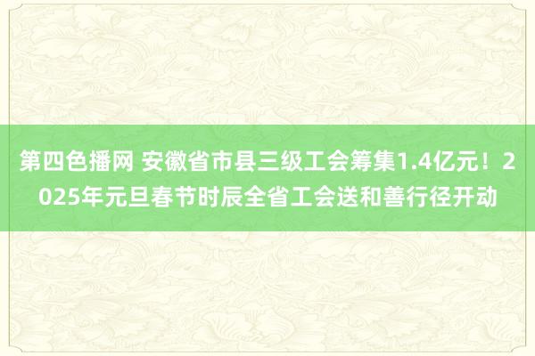 第四色播网 安徽省市县三级工会筹集1.4亿元！2025年元旦春节时辰全省工会送和善行径开动