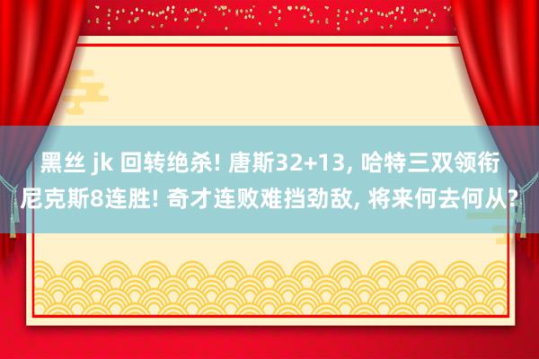 黑丝 jk 回转绝杀! 唐斯32+13， 哈特三双领衔尼克斯8连胜! 奇才连败难挡劲敌， 将来何去何从?