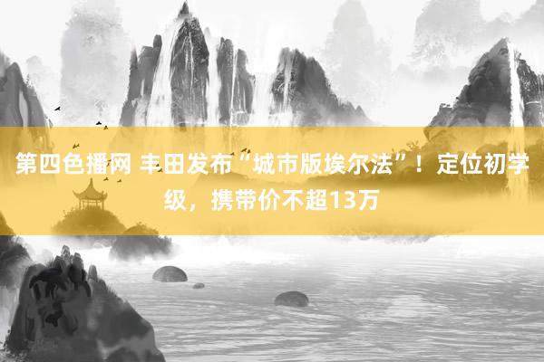 第四色播网 丰田发布“城市版埃尔法”！定位初学级，携带价不超13万