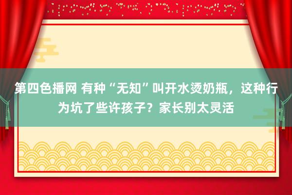 第四色播网 有种“无知”叫开水烫奶瓶，这种行为坑了些许孩子？家长别太灵活