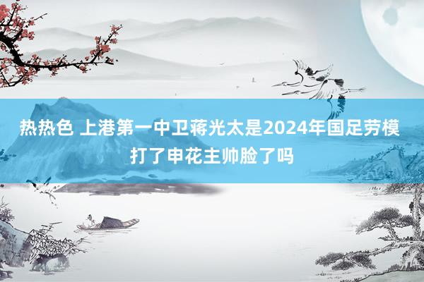 热热色 上港第一中卫蒋光太是2024年国足劳模 打了申花主帅脸了吗