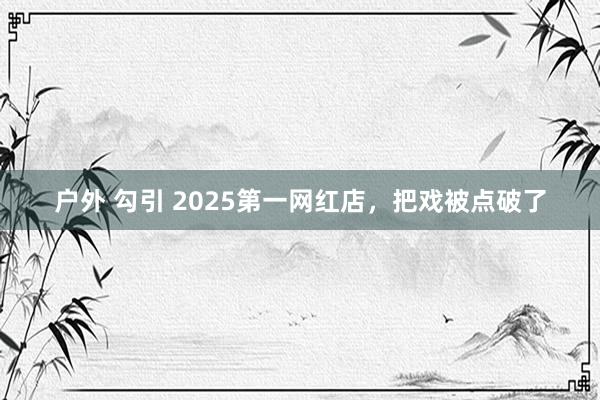 户外 勾引 2025第一网红店，把戏被点破了