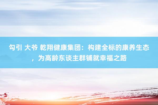 勾引 大爷 乾翔健康集团：构建全标的康养生态，为高龄东谈主群铺就幸福之路