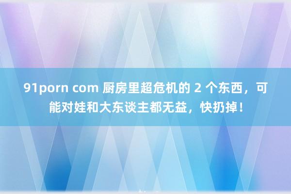 91porn com 厨房里超危机的 2 个东西，可能对娃和大东谈主都无益，快扔掉！