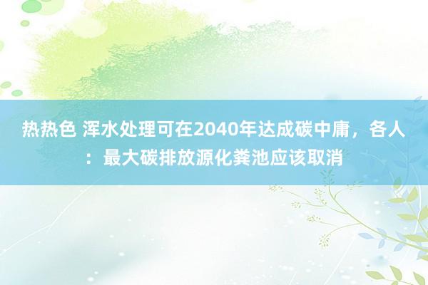 热热色 浑水处理可在2040年达成碳中庸，各人：最大碳排放源化粪池应该取消