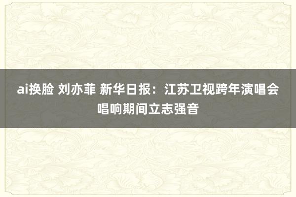 ai换脸 刘亦菲 新华日报：江苏卫视跨年演唱会唱响期间立志强音