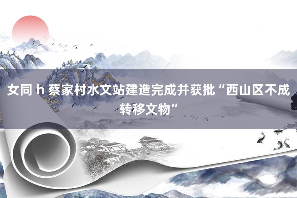 女同 h 蔡家村水文站建造完成并获批“西山区不成转移文物”