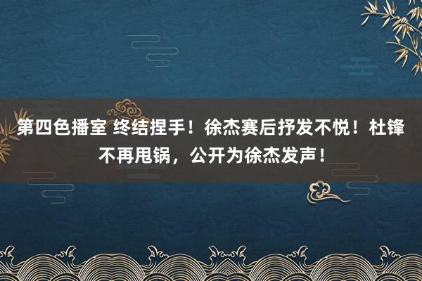 第四色播室 终结捏手！徐杰赛后抒发不悦！杜锋不再甩锅，公开为徐杰发声！