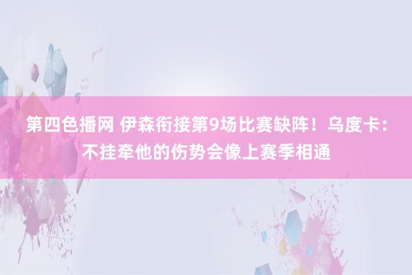 第四色播网 伊森衔接第9场比赛缺阵！乌度卡：不挂牵他的伤势会像上赛季相通