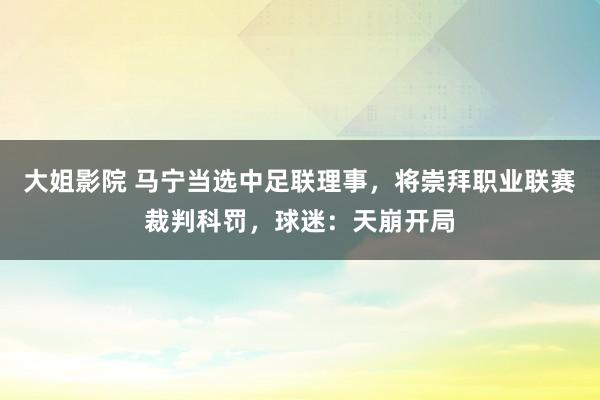 大姐影院 马宁当选中足联理事，将崇拜职业联赛裁判科罚，球迷：天崩开局