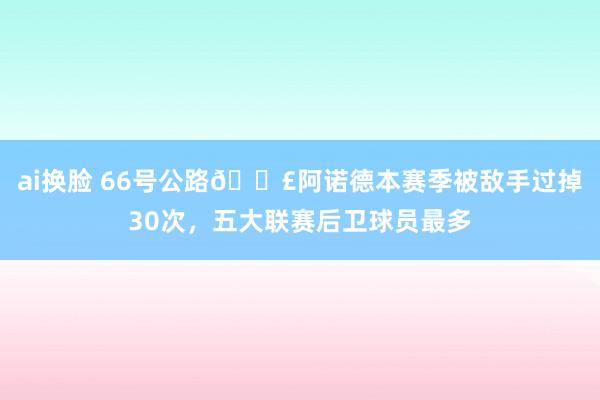 ai换脸 66号公路🛣阿诺德本赛季被敌手过掉30次，五大联赛后卫球员最多