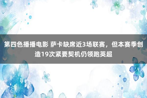 第四色播播电影 萨卡缺席近3场联赛，但本赛季创造19次紧要契机仍领跑英超