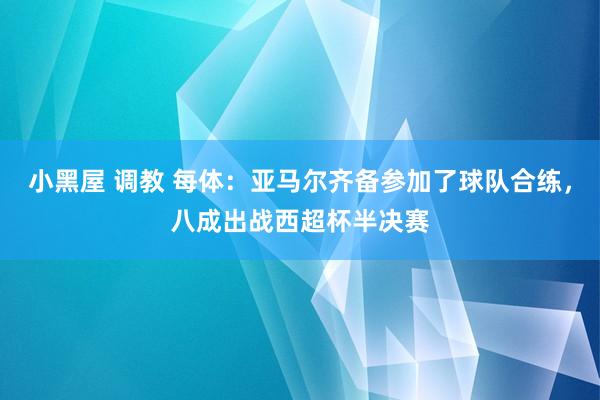 小黑屋 调教 每体：亚马尔齐备参加了球队合练，八成出战西超杯半决赛