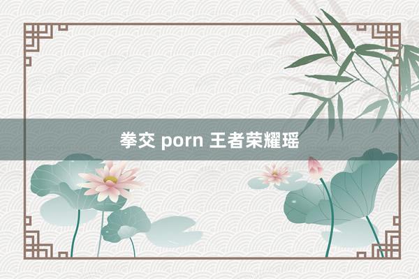 拳交 porn 王者荣耀瑶