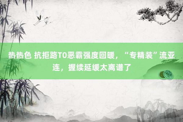 热热色 抗拒路T0恶霸强度回暖，“专精装”流亚连，握续延缓太离谱了