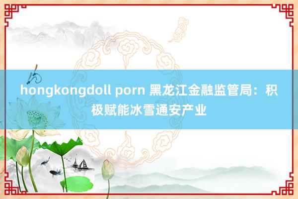 hongkongdoll porn 黑龙江金融监管局：积极赋能冰雪通安产业