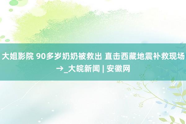 大姐影院 90多岁奶奶被救出 直击西藏地震补救现场→_大皖新闻 | 安徽网