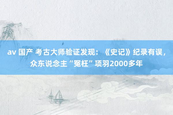 av 国产 考古大师验证发现：《史记》纪录有误，众东说念主“冤枉”项羽2000多年