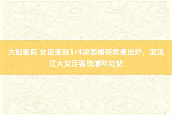 大姐影院 女足亚冠1/4决赛抽签效果出炉，武汉江大女足客战浦和红钻