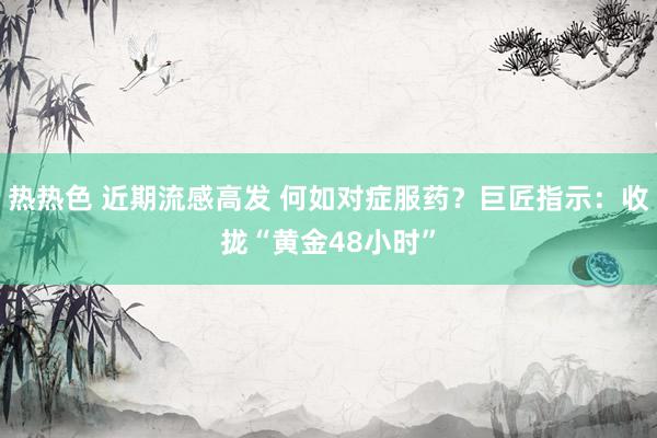 热热色 近期流感高发 何如对症服药？巨匠指示：收拢“黄金48小时”