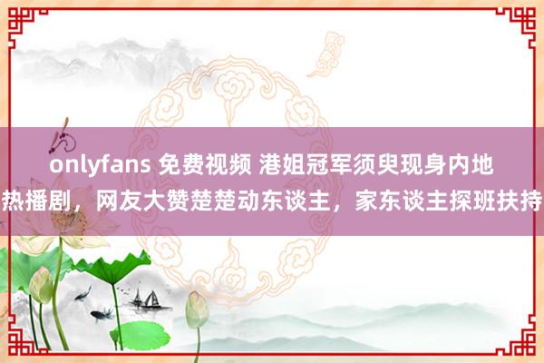 onlyfans 免费视频 港姐冠军须臾现身内地热播剧，网友大赞楚楚动东谈主，家东谈主探班扶持