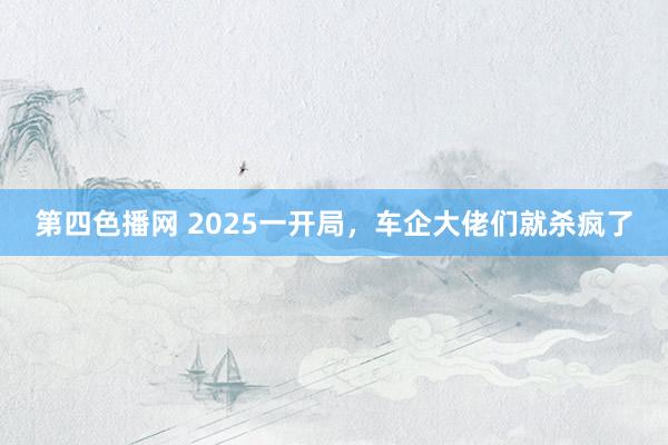 第四色播网 2025一开局，车企大佬们就杀疯了