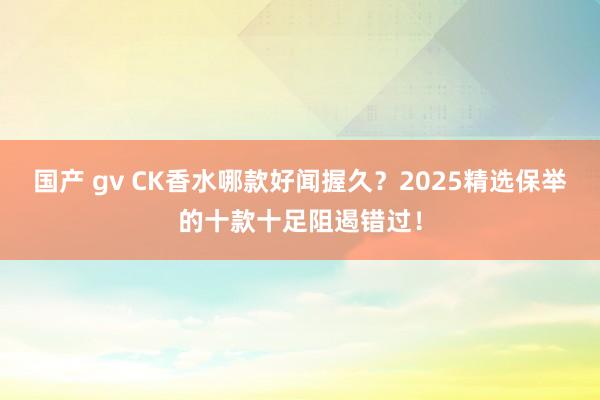 国产 gv CK香水哪款好闻握久？2025精选保举的十款十足阻遏错过！